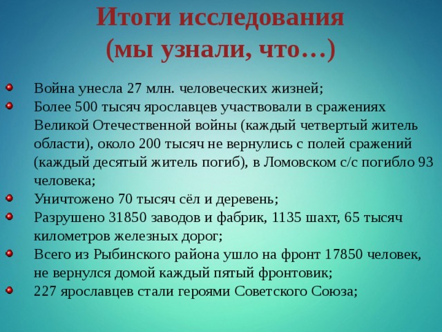 Итоги исследования (мы узнали, что…) Война унесла 27 млн. человеческих жизней; Более 500 тысяч ярославцев участвовали в сражениях Великой Отечественной войны (каждый четвертый житель области), около 200 тысяч не вернулись с полей сражений (каждый десятый житель погиб), в Ломовском с/с погибло 93 человека; Уничтожено 70 тысяч сёл и деревень; Разрушено 31850 заводов и фабрик, 1135 шахт, 65 тысяч километров железных дорог; Всего из Рыбинского района ушло на фронт 17850 человек, не вернулся домой каждый пятый  фронтовик; 227 ярославцев стали героями Советского Союза; 