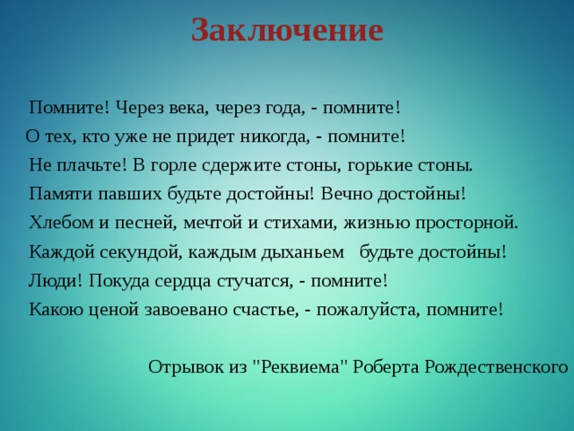 Заключение    Помните! Через века, через года, - помните!     О тех, кто уже не придет никогда, - помните!  Не плачьте! В горле сдержите стоны, горькие стоны.  Памяти павших будьте достойны! Вечно достойны!  Хлебом и песней, мечтой и стихами, жизнью просторной.  Каждой секундой, каждым дыханьем   будьте достойны!  Люди! Покуда сердца стучатся, - помните!  Какою ценой завоевано счастье, - пожалуйста, помните! Отрывок из 