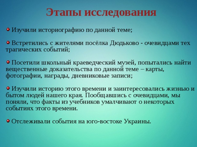 Этапы исследования  Изучили историографию по данной теме;  Встретились с жителями посёлка Дюдьково - очевидцами тех трагических событий;  Посетили школьный краеведческий музей, попытались найти вещественные доказательства по данной теме – карты, фотографии, награды, дневниковые записи;  Изучили историю этого времени и заинтересовались жизнью и бытом людей нашего края. Пообщавшись с очевидцами, мы поняли, что факты из учебников умалчивают о некоторых событиях этого времени.  Отслеживали события на юго-востоке Украины. 