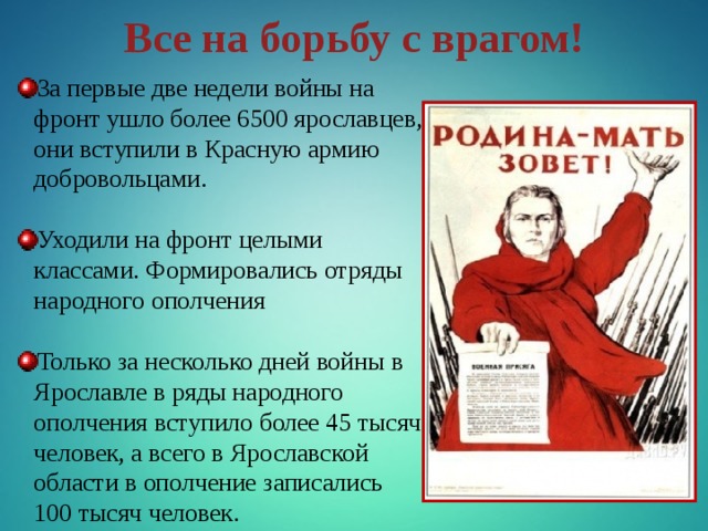 Все на борьбу с врагом! За первые две недели войны на фронт ушло более 6500 ярославцев, они вступили в Красную армию добровольцами. Уходили на фронт целыми классами. Формировались отряды народного ополчения Только за несколько дней войны в Ярославле в ряды народного ополчения вступило более 45 тысяч человек, а всего в Ярославской области в ополчение записались 100 тысяч человек. 