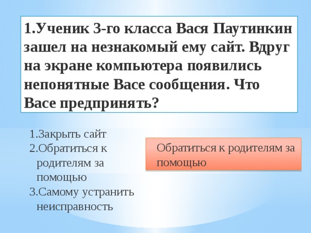 1.Ученик  3-го класса Вася Паутинкин зашел на незнакомый ему сайт. Вдруг на экране компьютера появились непонятные Васе сообщения. Что Васе предпринять? Закрыть сайт Обратиться к родителям за помощью Самому устранить неисправность Обратиться к родителям за помощью 