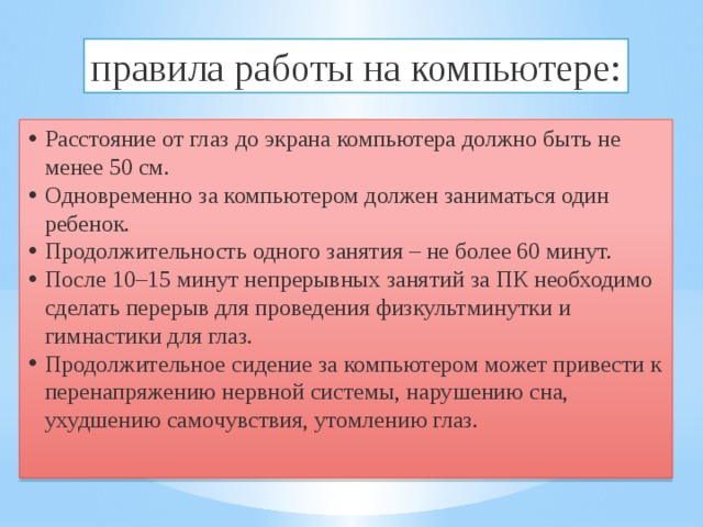 правила работы на компьютере: Расстояние от глаз до экрана компьютера должно быть не менее 50 см. Одновременно за компьютером должен заниматься один ребенок. Продолжительность одного занятия – не более 60 минут. После 10–15 минут непрерывных занятий за ПК необходимо сделать перерыв для проведения физкультминутки и гимнастики для глаз. Продолжительное сидение за компьютером может привести к перенапряжению нервной системы, нарушению сна, ухудшению самочувствия, утомлению глаз. 