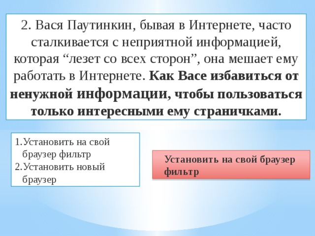 2. Вася Паутинкин, бывая в Интернете, часто сталкивается с неприятной информацией, которая “лезет со всех сторон”, она мешает ему работать в Интернете. Как Васе избавиться от ненужной информации , чтобы пользоваться только интересными ему страничками. Установить на свой браузер фильтр Установить новый браузер Установить на свой браузер фильтр 
