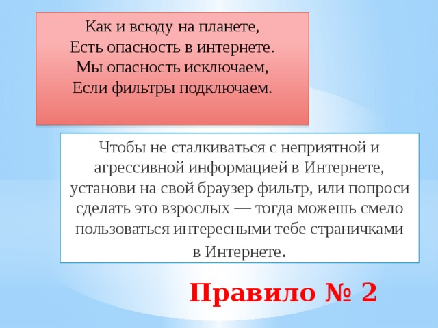 Как и всюду на планете,  Есть опасность в интернете.  Мы опасность исключаем,  Если фильтры подключаем. Чтобы не сталкиваться с неприятной и агрессивной информацией в Интернете, установи на свой браузер фильтр, или попроси сделать это взрослых — тогда можешь смело пользоваться интересными тебе страничками в Интернете . Правило № 2   