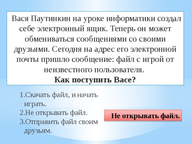  Вася Паутинкин на уроке информатики создал себе электронный ящик. Теперь он может обмениваться сообщениями со своими друзьями. Сегодня на адрес его электронной почты пришло сообщение: файл с игрой от неизвестного пользователя. Как поступить Васе? Скачать файл, и начать играть. Не открывать файл. Отправить файл своим друзьям. Не открывать файл. 