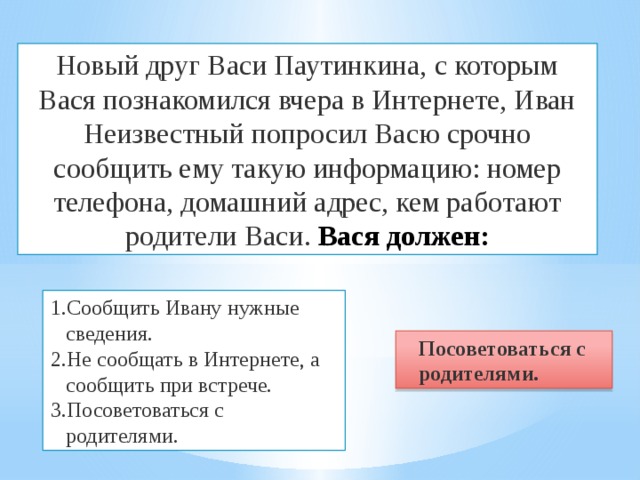 Новый друг Васи Паутинкина, с которым Вася познакомился вчера в Интернете, Иван Неизвестный попросил Васю срочно сообщить ему такую информацию: номер телефона, домашний адрес, кем работают родители Васи. Вася должен: Сообщить Ивану нужные сведения. Не сообщать в Интернете, а сообщить при встрече. Посоветоваться с родителями. Посоветоваться с родителями. 