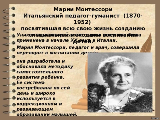 Марии Монтессори Итальянский педагог-гуманист (1870-1952)  посвятившая всю свою жизнь созданию специальной методики воспитания детей. Уникальная авторская методика впервые была применена в начале XX века в Италии. Мария Монтессори, педагог и врач, совершила переворот в воспитании детей: она разработала и обосновала методику самостоятельного развития ребенка. Ее система востребована по сей день и широко используется в коррекционном и развивающем образовании малышей. 