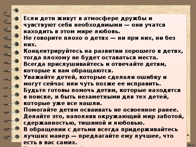 Если дети живут в атмосфере дружбы и чувствуют себя необходимыми — они учатся находить в этом мире любовь. Не говорите плохо о детях — ни при них, ни без них. Концентрируйтесь на развитии хорошего в детях, тогда плохому не будет оставаться места. Всегда прислушивайтесь и отвечайте детям, которые к вам обращаются. Уважайте детей, которые сделали ошибку и могут сейчас или чуть позже ее исправить. Будьте готовы помочь детям, которые находятся в поиске, и быть незаметными для тех детей, которые уже все нашли. Помогайте детям осваивать не освоенное ранее. Делайте это, наполняя окружающий мир заботой, сдержанностью, тишиной и любовью. В обращении с детьми всегда придерживайтесь лучших манер — предлагайте ему лучшее, что есть в вас самих. Тогда ваши дети будут расти гармоничными и развитыми личностями. 