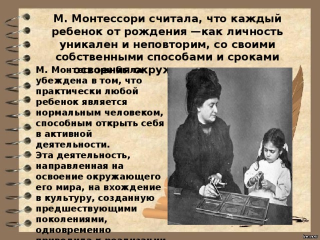М. Монтессори считала, что каждый ребенок от рождения —как личность уникален и неповторим, со своими собственными способами и сроками освоения окружающего мира. М. Монтессори была убеждена в том, что практически любой ребенок является нормальным человеком, способным открыть себя в активной деятельности. Эта деятельность, направленная на освоение окружающего его мира, на вхождение в культуру, созданную предшествующими поколениями, одновременно приводила к реализации заложенного в формирующейся личности потенциала, к полноценному физическому и духовному развитию. 
