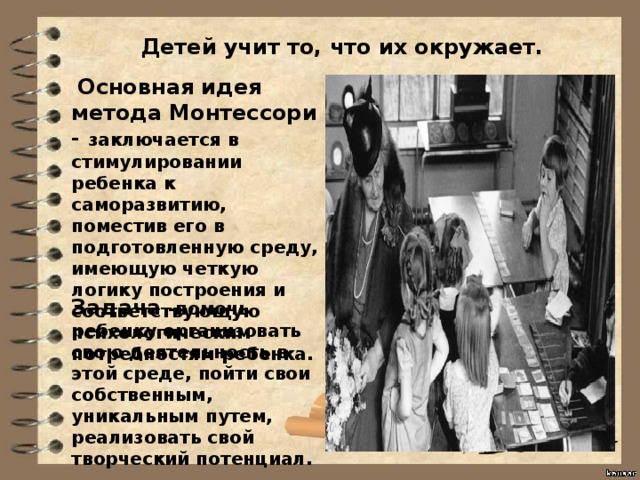 Детей учит то, что их окружает.   Основная идея метода Монтессори - заключается в стимулировании ребенка к саморазвитию, поместив его в подготовленную среду, имеющую четкую логику построения и соответствующую психологическим потребностям ребенка. Задача -помочь ребенку организовать свою деятельность в этой среде, пойти свои собственным, уникальным путем, реализовать свой творческий потенциал. 