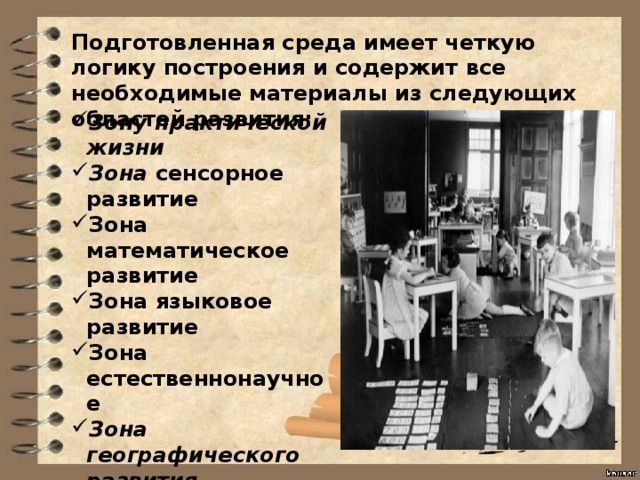 Подготовленная среда имеет четкую логику построения и содержит все необходимые материалы из следующих областей развития: Зону практической жизни Зона сенсорное развитие Зона математическое развитие Зона языковое развитие Зона естественнонаучное Зона географического развития  Зона космическое развитие Зона двигательного развитие 