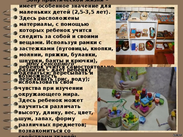Зону практической жизни – имеет особенное значение для маленьких детей (2,5-3,5 лет). Здесь расположены материалы, с помощью которых ребенок учится следить за собой и своими вещами. Используя рамки с застежками (пуговицы, кнопки, молнии, пряжки, булавки, шнурки, банты и крючки), ребенок учится самостоятельно одеваться; пересыпать и переливать (рис, воду); зону сенсорного развития – дает ребенку возможность использовать свои чувства при изучении окружающего мира. Здесь ребенок может научиться различать высоту, длину, вес, цвет, шум, запах, форму различных пред­метов; познакомиться со свойствами тканей; 