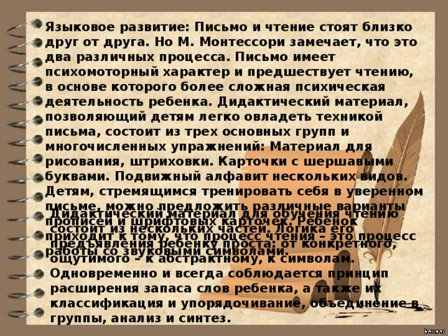 Языковое развитие: Письмо и чтение стоят близко друг от друга. Но М. Монтессори замечает, что это два различных процесса. Письмо имеет психомоторный характер и предшествует чтению, в основе которого более сложная психическая деятельность ребенка. Дидактический материал, позволяющий детям легко овладеть техникой письма, состоит из трех основных групп и многочисленных упражнений: Материал для рисования, штриховки. Карточки с шершавыми буквами. Подвижный алфавит нескольких видов. Детям, стремящимся тренировать себя в уверенном письме, можно предложить различные варианты прописей и шрифтовых карточек. Ребенок приходит к тому, что процесс чтения – это процесс работы со звуковыми символами. Дидактический материал для обучения чтению состоит из нескольких частей. Логика его предъявления ребенку проста: от конкретного, ощутимого – к абстрактному, к символам. Одновременно и всегда соблюдается принцип расширения запаса слов ребенка, а также их классификация и упорядочивание, объединение в группы, анализ и синтез.   
