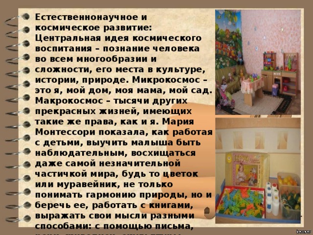 Естественнонаучное и космическое развитие: Центральная идея космического воспитания – познание человека во всем многообразии и сложности, его места в культуре, истории, природе. Микрокосмос – это я, мой дом, моя мама, мой сад. Макрокосмос – тысячи других прекрасных жизней, имеющих такие же права, как и я. Мария Монтессори показала, как работая с детьми, выучить малыша быть наблюдательным, восхищаться даже самой незначительной частичкой мира, будь то цветок или муравейник, не только понимать гармонию природы, но и беречь ее, работать с книгами, выражать свои мысли разными способами: с помощью письма, речи, живописи, скульптуры, жестов. Сделать так, чтобы размышления о мире и жизни стали ежедневной привычкой. Ребенок получает первые знания о физике, химии, биологии, географии, астрономии и многом другом.  
