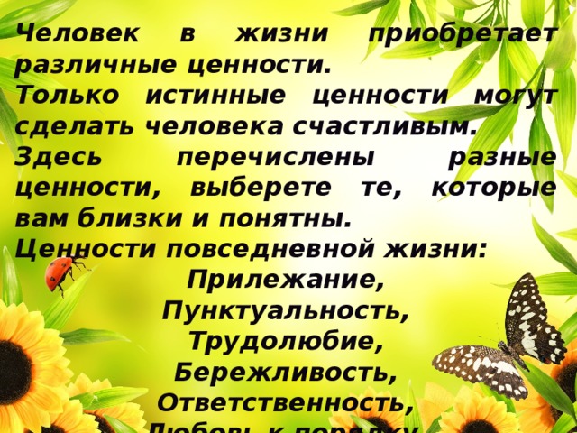 Человек в жизни приобретает различные ценности. Только истинные ценности могут сделать человека счастливым. Здесь перечислены разные ценности, выберете те, которые вам близки и понятны. Ценности повседневной жизни:  Прилежание, Пунктуальность, Трудолюбие, Бережливость, Ответственность, Любовь к порядку. 