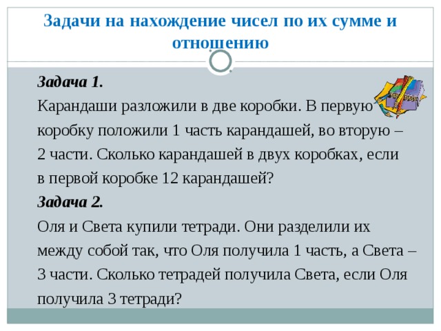 Задачи на нахождение чисел по их сумме и отношению Задача 1. Карандаши разложили в две коробки. В первую коробку положили 1 часть карандашей, во вторую – 2 части. Сколько карандашей в двух коробках, если в первой коробке 12 карандашей? Задача 2. Оля и Света купили тетради. Они разделили их между собой так, что Оля получила 1 часть, а Света – 3 части. Сколько тетрадей получила Света, если Оля получила 3 тетради?  