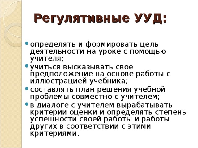 Регулятивные УУД:   определять и формировать цель деятельности на уроке с помощью учителя; учиться высказывать свое предположение на основе работы с иллюстрацией учебника; составлять план решения учебной проблемы совместно с учителем; в диалоге с учителем вырабатывать критерии оценки и определять степень успешности своей работы и работы других в соответствии с этими критериями.  