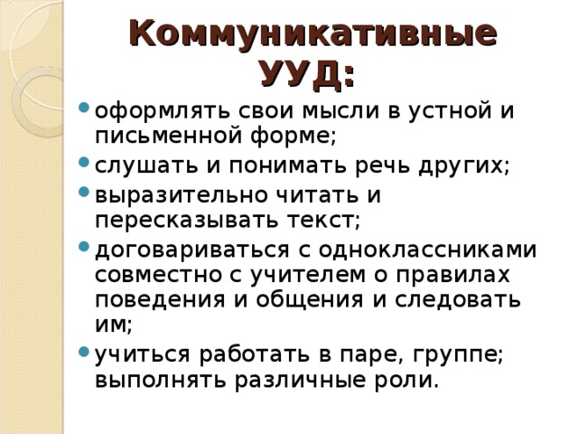 Коммуникативные УУД:   оформлять свои мысли в устной и письменной форме; слушать и понимать речь других; выразительно читать и пересказывать текст; договариваться с одноклассниками совместно с учителем о правилах поведения и общения и следовать им; учиться работать в паре, группе; выполнять различные роли.  