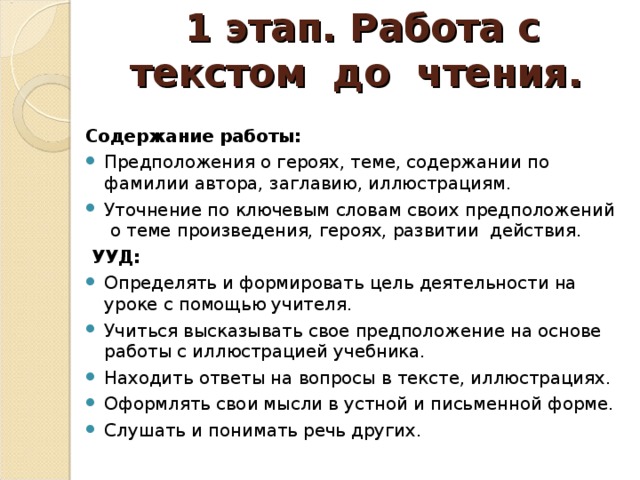 1 этап. Работа с текстом до чтения.   Содержание работы: Предположения о героях, теме, содержании по фамилии автора, заглавию, иллюстрациям. Уточнение по ключевым словам своих предположений о теме произведения, героях, развитии действия.   УУД: Определять и формировать цель деятельности на уроке с помощью учителя. Учиться высказывать свое предположение на основе работы с иллюстрацией учебника. Находить ответы на вопросы в тексте, иллюстрациях. Оформлять свои мысли в устной и письменной форме. Слушать и понимать речь других.  