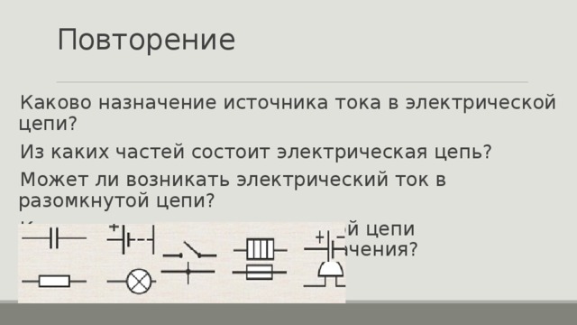 Повторение Каково назначение источника тока в электрической цепи? Из каких частей состоит электрическая цепь? Может ли возникать электрический ток в разомкнутой цепи? Каким элементам электрической цепи соответствуют условные обозначения? 