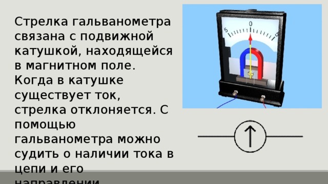 Стрелка гальванометра связана с подвижной катушкой, находящейся в магнитном поле. Когда в катушке существует ток, стрелка отклоняется. С помощью гальванометра можно судить о наличии тока в цепи и его направлении. 