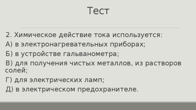 Тест 2. Химическое действие тока используется: А) в электронагревательных приборах; Б) в устройстве гальванометра; В) для получения чистых металлов, из растворов солей; Г) для электрических ламп; Д) в электрическом предохранителе. 