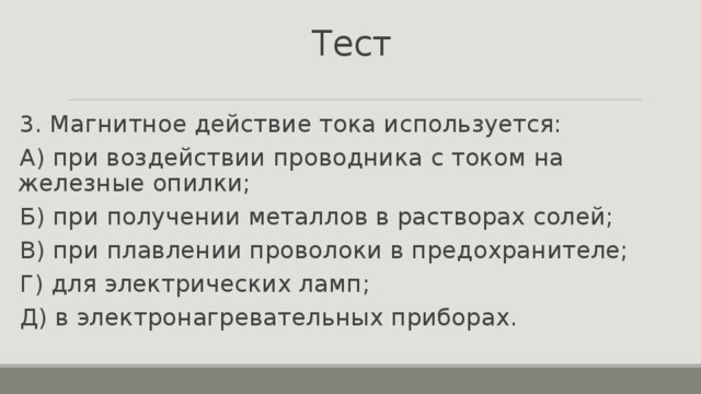 Тест 3. Магнитное действие тока используется: А) при воздействии проводника с током на железные опилки; Б) при получении металлов в растворах солей; В) при плавлении проволоки в предохранителе; Г) для электрических ламп; Д) в электронагревательных приборах. 