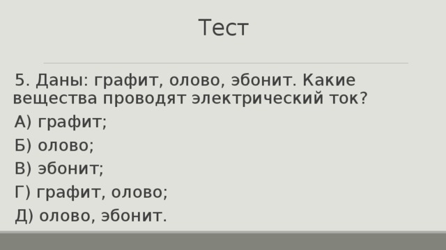 Тест 5. Даны: графит, олово, эбонит. Какие вещества проводят электрический ток? А) графит; Б) олово; В) эбонит; Г) графит, олово; Д) олово, эбонит. 