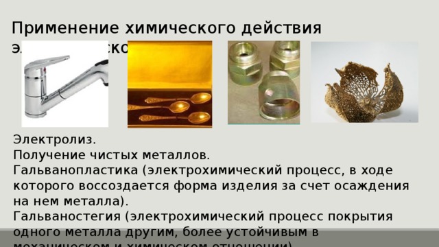 Применение химического действия электрического тока Электролиз. Получение чистых металлов. Гальванопластика (электрохимический процесс, в ходе которого воссоздается форма изделия за счет осаждения на нем металла). Гальваностегия (электрохимический процесс покрытия одного металла другим, более устойчивым в механическом и химическом отношении) 