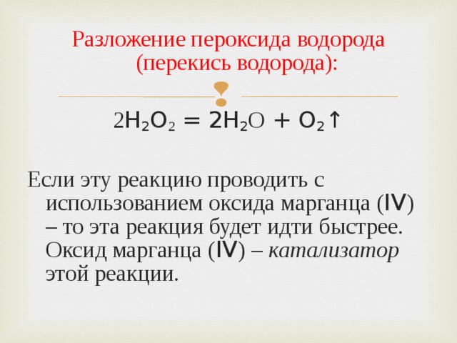 Разложение пероксида водорода (перекись водорода): 2 H 2 O 2 = 2H 2 О + O 2 ↑ Если эту реакцию проводить с использованием оксида марганца ( IV ) – то эта реакция будет идти быстрее. Оксид марганца ( IV ) – катализатор этой реакции. 
