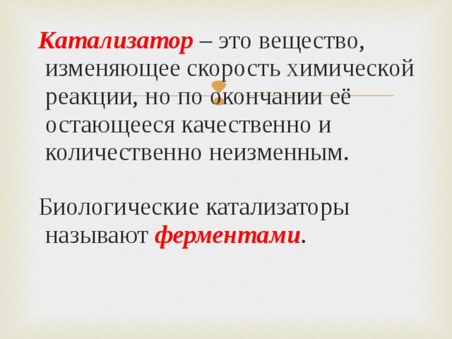  Катализатор – это вещество, изменяющее скорость химической реакции, но по окончании её остающееся качественно и количественно неизменным.  Биологические катализаторы называют ферментами . 