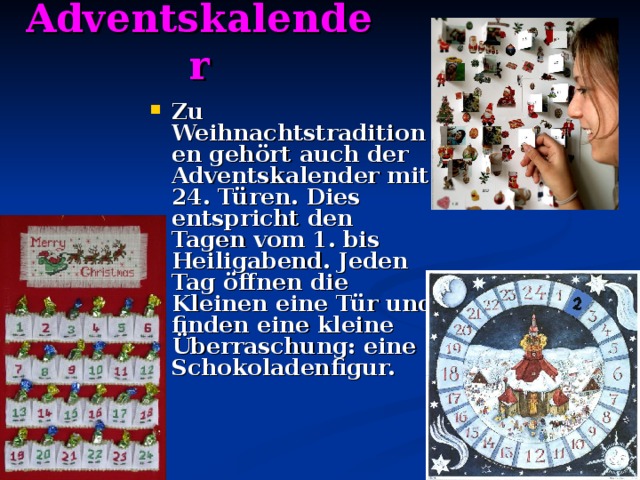 Adventskalender Zu Weihnachtstraditionen gehört auch der Adventskalender mit 24 . Türen. Dies entspricht den Tagen vom 1. bis Heiligabend. Jeden Tag öffnen die Kleinen eine Tür und finden eine kleine Überraschung: eine Schokoladenfigur.   
