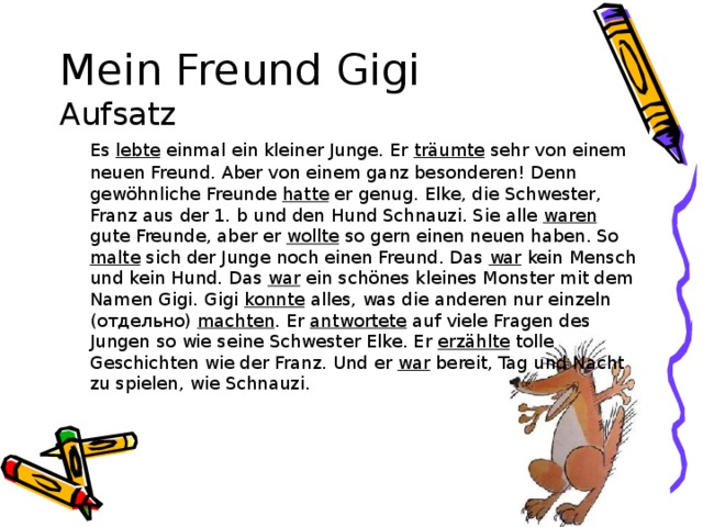 Mein Freund Gigi  Aufsatz  Es lebte einmal ein kleiner Junge. Er träumte sehr von einem neuen Freund. Aber von einem ganz besonderen! Denn gewöhnliche Freunde hatte er genug. Elke, die Schwester, Franz aus der 1. b und den Hund Schnauzi. Sie alle waren gute Freunde, aber er wollte so gern einen neuen haben. So malte sich der Junge noch einen Freund. Das war kein Mensch und kein Hund. Das war ein schönes kleines Monster mit dem Namen Gigi. Gigi konnte alles, was die anderen nur einzeln (отдельно) machten . Er antwortete auf viele Fragen des Jungen so wie seine Schwester Elke. Er erzählte tolle Geschichten wie der Franz. Und er war bereit, Tag und Nacht zu spielen, wie Schnauzi.  