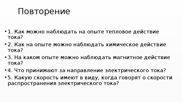 Повторение 1. Как можно наблюдать на опыте тепловое действие тока? 2. Как на опыте можно наблюдать химическое действие тока? 3. На каком опыте можно наблюдать магнитное действие тока? 4. Что принимают за направление электрического тока? 5. Какую скорость имеют в виду, когда говорят о скорости распространения электрического тока? 