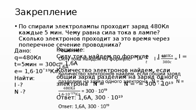Закрепление По спирали электролампы проходит заряд 480Кл каждые 5 мин. Чему равна сила тока в лампе? Сколько электронов проходит за это время через поперечное сечение проводника? Решение:   Силу тока найдем по формуле I = I = = 1,6А Количество электронов найдем, если общий заряд разделим на заряд одного электрона N = N = = 300 · 10¹⁹ Ответ: 1,6А, 300 · 10¹⁹ Дано: q=480Кл t=5мин = 300с е= 1,6·10ˉ¹⁹Кл Найти: I -? N -? 