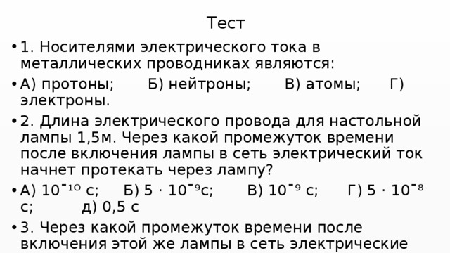 Тест 1. Носителями электрического тока в металлических проводниках являются: А) протоны; Б) нейтроны; В) атомы; Г) электроны. 2. Длина электрического провода для настольной лампы 1,5м. Через какой промежуток времени после включения лампы в сеть электрический ток начнет протекать через лампу? А) 10ˉ¹ᴼ с; Б) 5 · 10ˉ⁹с; В) 10ˉ⁹ с; Г) 5 · 10ˉ⁸ с; д) 0,5 с 3. Через какой промежуток времени после включения этой же лампы в сеть электрические заряды из сети достигнут спирали лампы? Скорость зарядов 1,25 мм/с. А) 5 · 10ˉ⁹с; Б) 2с; В) 20с; Г) 20 мин; Д) 2 ч. 
