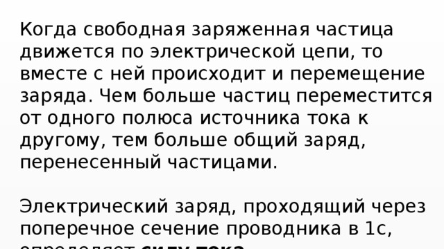 Когда свободная заряженная частица движется по электрической цепи, то вместе с ней происходит и перемещение заряда. Чем больше частиц переместится от одного полюса источника тока к другому, тем больше общий заряд, перенесенный частицами. Электрический заряд, проходящий через поперечное сечение проводника в 1с, определяет силу тока. 
