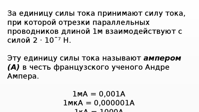 За единицу силы тока принимают силу тока, при которой отрезки параллельных проводников длиной 1м взаимодействуют с силой 2 · 10ˉ⁷ Н. Эту единицу силы тока называют ампером (А) в честь французского ученого Андре Ампера. 1мА = 0,001А 1мкА = 0,000001А 1кА = 1000А  