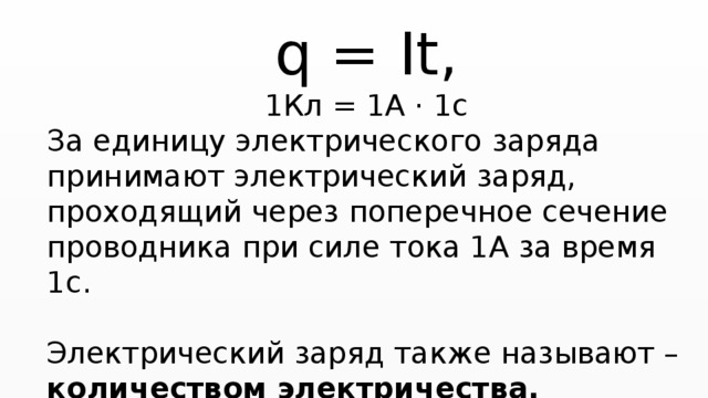 q = It, 1Кл = 1А · 1с За единицу электрического заряда принимают электрический заряд, проходящий через поперечное сечение проводника при силе тока 1А за время 1с. Электрический заряд также называют – количеством электричества. 