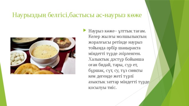Наурыздың белгісі,бастысы ас-наурыз көже   Наурыз көже– ұлттық тағам. Келер жылғы молшылықтың жоралғысы ретінде наурыз тойында әрбір шаңырақта міндетті түрде әзірленген. Халықтық дәстүр бойынша оған бидай, тары, сүр ет, бұршақ, сүт, су, тұз сияқты кем дегенде жеті түрлі азықтық заттар міндетті түрде қосылуы тиіс. 