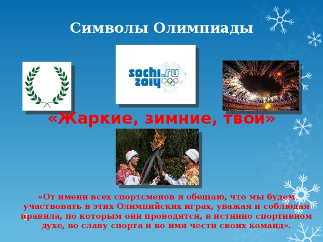 Символы Олимпиады «Жаркие, зимние, твои» «От имени всех спортсменов я обещаю, что мы будем участвовать в этих Олимпийских играх, уважая и соблюдая правила, по которым они проводятся, в истинно спортивном духе, во славу спорта и во имя чести своих команд».  