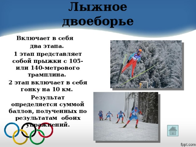 Лыжное двоеборье Включает в себя   два этапа. 1 этап представляет собой прыжки с 105- или 140-метрового трамплина. 2 этап включает в себя гонку на 10 км. Результат определяется суммой баллов, полученных по результатам обоих упражнений.  