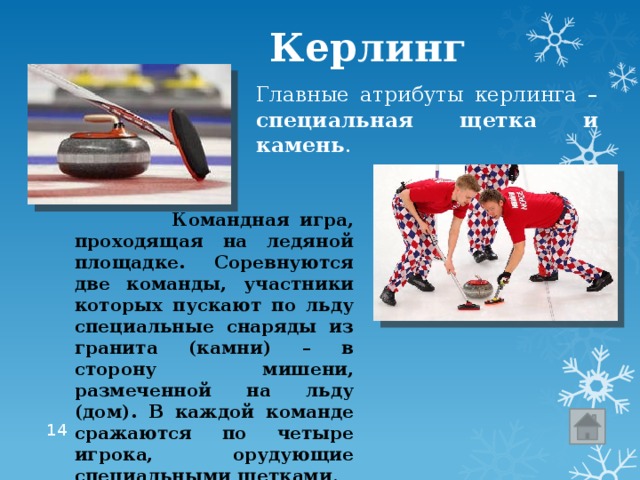  Керлинг Главные атрибуты керлинга – специальная щетка и камень .  Командная игра, проходящая на ледяной площадке. Соревнуются две команды, участники которых пускают по льду специальные снаряды из гранита (камни) – в сторону мишени, размеченной на льду (дом). В каждой команде сражаются по четыре игрока, орудующие специальными щетками .  