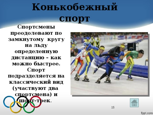 Конькобежный спорт Спортсмены преодолевают по замкнутому кругу на льду определенную дистанцию – как можно быстрее. Спорт подразделяется на классический вид (участвуют два спортсмена) и шорт-трек .  