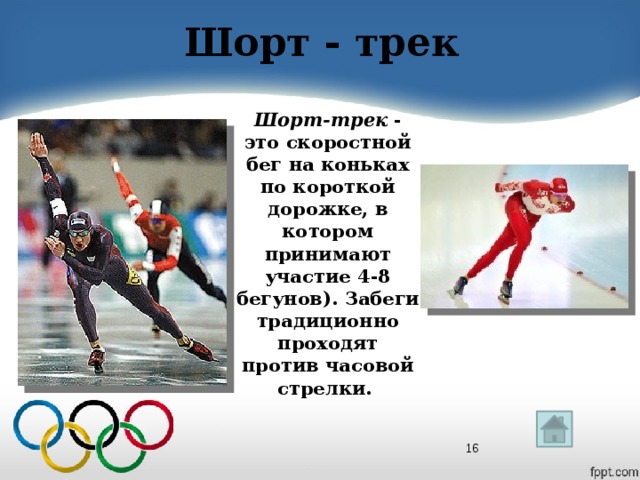 Шорт - трек Шорт-трек - это скоростной бег на коньках по короткой дорожке, в котором принимают участие 4-8 бегунов). Забеги традиционно проходят против часовой стрелки.  