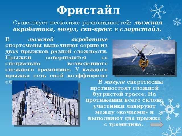 Фристайл  Существует несколько разновидностей: лыжная акробатика, могул, ски-кросс и  слоупстайл. В лыжной акробатике спортсмены выполняют серию из двух прыжков разной сложности. Прыжки совершаются со специально возведенного снежного трамплина. У каждого прыжка есть свой коэффициент сложности.  В могуле спортсмены противостоят сложной бугристой трассе. На протяжении всего склона участники лавируют между «кочками» и выполняют два прыжка с трамплина.  