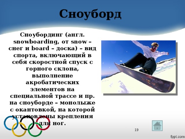 Сноуборд Сноубординг (англ. snowboarding, от snow – снег и board – доска) – вид спорта, включающий в себя скоростной спуск с горного склона, выполнение акробатических элементов на специальной трассе и пр. на сноуборде – монолыже с окантовкой, на которой установлены крепления для ног.  