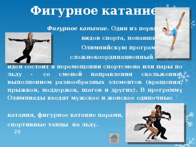 Фигурное  катание  Фигурное катание.  Один из первых  видов спорта, попавших в  Олимпийскую программу. Это  сложнокоординационный спорт, идея состоит в перемещении спортсмена или пары по льду -  со сменой направления скольжения, выполнением разнообразных элементов (вращения, прыжков, поддержек, шагов и других). В программу Олимпиады входят мужское и женское одиночные катания, фигурное катание парами, спортивные танцы на льду.  