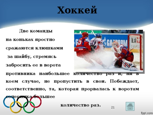 Хоккей  Две команды на коньках яростно сражаются клюшками  за шайбу, стремясь забросить ее в ворота противника наибольшее количество раз и, ни в коем случае, не пропустить в свои. Побеждает, соответственно, та, которая прорвалась к воротам соперника большее  количество раз.  