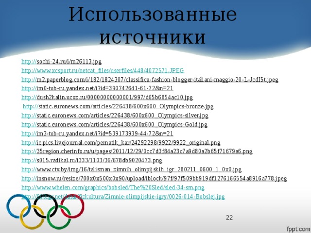 Использованные источники http :// sochi-24.ru/i/m26113.jpg  http://www.xcsport.ru/netcat_files/userfiles/448/4072571.JPEG http :// m2.paperblog.com/i/182/1824307/classifica-fashion-blogger-italiani-maggio-20-L-JcdI5t.jpeg  http :// im0-tub-ru.yandex.net/i?id=390742641-61-72&n=21  http :// dush2kalin.ucoz.ru/00000000000001/997/d65b6854ac10.jpg   http:// static.euronews.com/articles/226438/600x600_Olympics-bronze.jpg  http :// static.euronews.com/articles/226438/600x600_Olympics-silver.jpg  http :// static.euronews.com/articles/226438/600x600_Olympics-Gold.jpg  http :// im3-tub-ru.yandex.net/i?id=539173939-44-72&n=21  http :// ic.pics.livejournal.com/pernatik_kar/24292298/9922/9922_original.png  http :// 35region.cherinfo.ru/u/pages/2011/12/29/0cc7d3f84a23c7a9d80a2b65f71679a6.png  http :// s015.radikal.ru/i333/1103/36/678db9020473.png  http :// www.ctv.by/img/16/talisman_zimnih_olimpijskih_igr_280211_0600_1_0x0.jpg  http :// insnow.ru/resize/700x0x500x0x90/upload/iblock/97f/97f509bb919df1276166554a8916a778.jpeg  http :// www.whelen.com/graphics/bobsled/The%20Sled/sled-34-sm.png http :// 900igr.net/datai/fizkultura/Zimnie-olimpijskie-igry/0026-014-Bobslej.jpg  